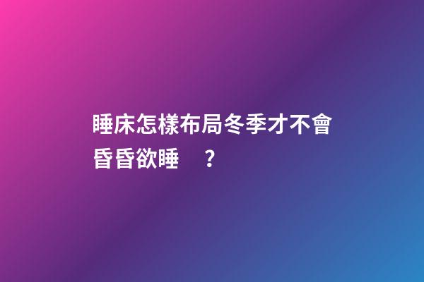 睡床怎樣布局冬季才不會昏昏欲睡？